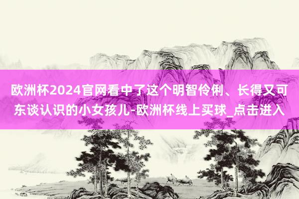 欧洲杯2024官网看中了这个明智伶俐、长得又可东谈认识的小女孩儿-欧洲杯线上买球_点击进入