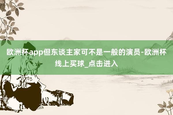 欧洲杯app但东谈主家可不是一般的演员-欧洲杯线上买球_点击进入