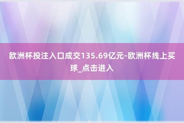 欧洲杯投注入口成交135.69亿元-欧洲杯线上买球_点击进入