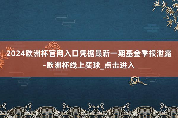 2024欧洲杯官网入口凭据最新一期基金季报泄露-欧洲杯线上买球_点击进入