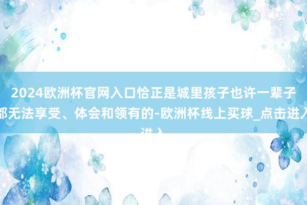 2024欧洲杯官网入口恰正是城里孩子也许一辈子都无法享受、体会和领有的-欧洲杯线上买球_点击进入