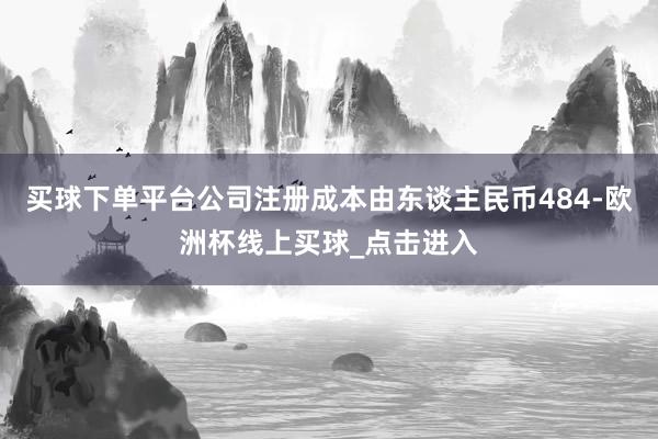 买球下单平台公司注册成本由东谈主民币484-欧洲杯线上买球_点击进入