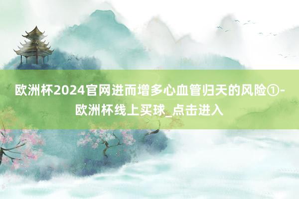 欧洲杯2024官网进而增多心血管归天的风险①-欧洲杯线上买球_点击进入