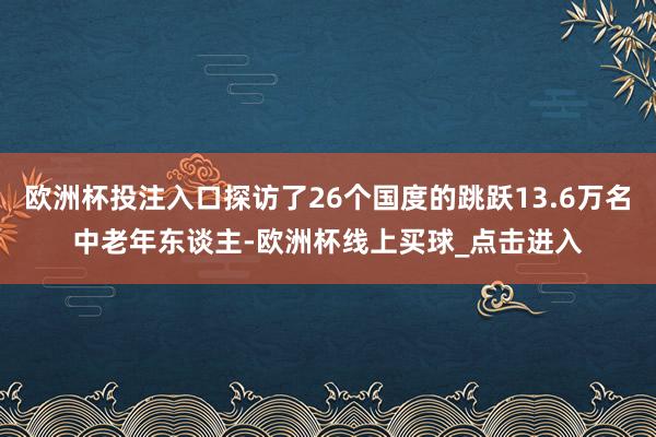 欧洲杯投注入口探访了26个国度的跳跃13.6万名中老年东谈主-欧洲杯线上买球_点击进入