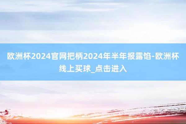 欧洲杯2024官网把柄2024年半年报露馅-欧洲杯线上买球_点击进入