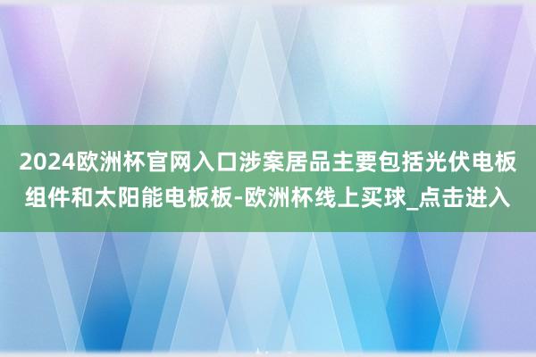 2024欧洲杯官网入口涉案居品主要包括光伏电板组件和太阳能电板板-欧洲杯线上买球_点击进入