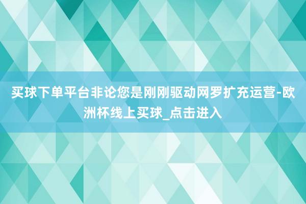 买球下单平台非论您是刚刚驱动网罗扩充运营-欧洲杯线上买球_点击进入