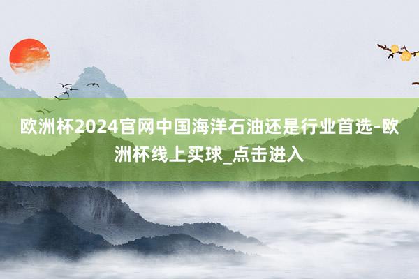 欧洲杯2024官网中国海洋石油还是行业首选-欧洲杯线上买球_点击进入