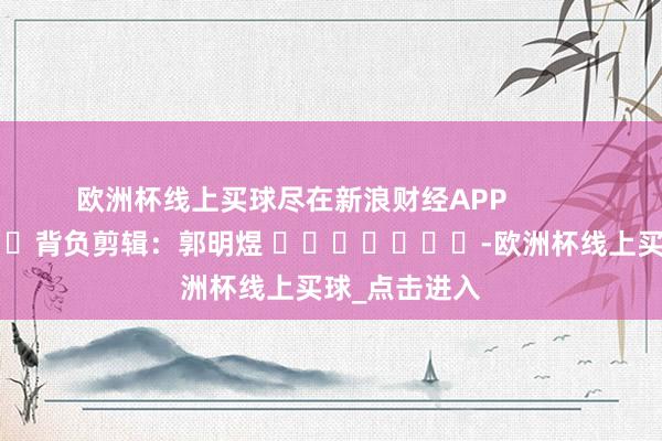 欧洲杯线上买球尽在新浪财经APP            						背负剪辑：郭明煜 							-欧洲杯线上买球_点击进入