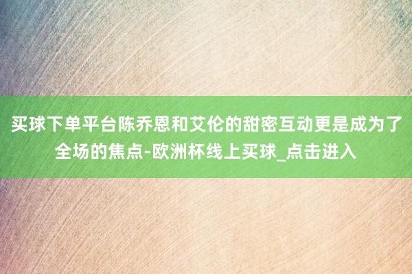 买球下单平台陈乔恩和艾伦的甜密互动更是成为了全场的焦点-欧洲杯线上买球_点击进入