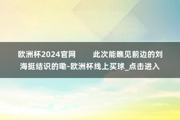 欧洲杯2024官网        此次能瞧见前边的刘海挺结识的嘞-欧洲杯线上买球_点击进入