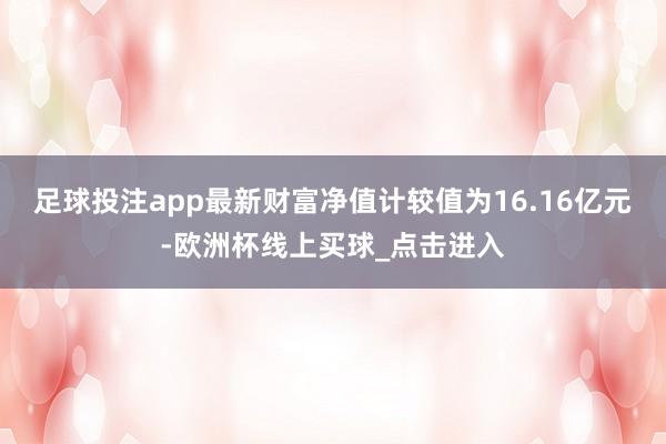 足球投注app最新财富净值计较值为16.16亿元-欧洲杯线上买球_点击进入