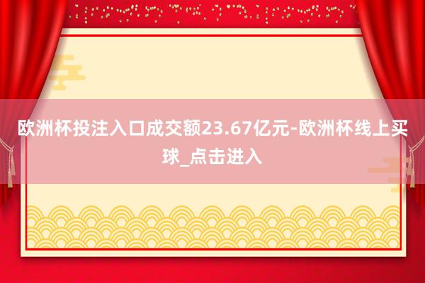 欧洲杯投注入口成交额23.67亿元-欧洲杯线上买球_点击进入