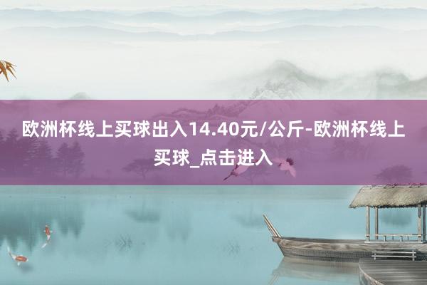 欧洲杯线上买球出入14.40元/公斤-欧洲杯线上买球_点击进入