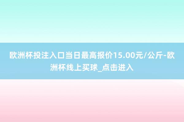 欧洲杯投注入口当日最高报价15.00元/公斤-欧洲杯线上买球_点击进入