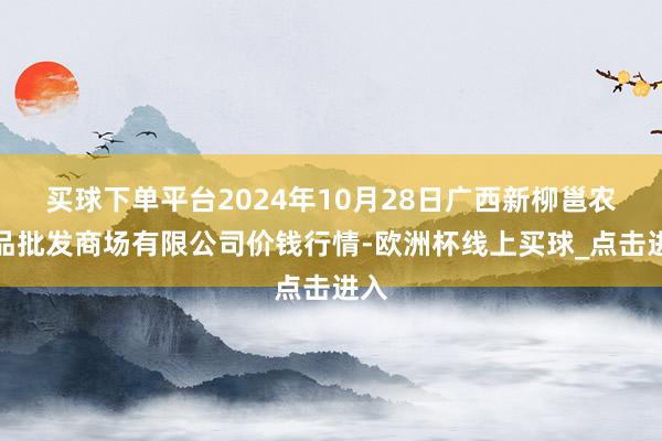 买球下单平台2024年10月28日广西新柳邕农居品批发商场有限公司价钱行情-欧洲杯线上买球_点击进入