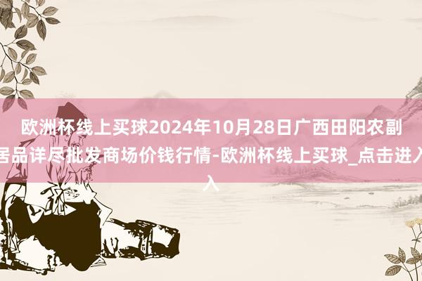 欧洲杯线上买球2024年10月28日广西田阳农副居品详尽批发商场价钱行情-欧洲杯线上买球_点击进入