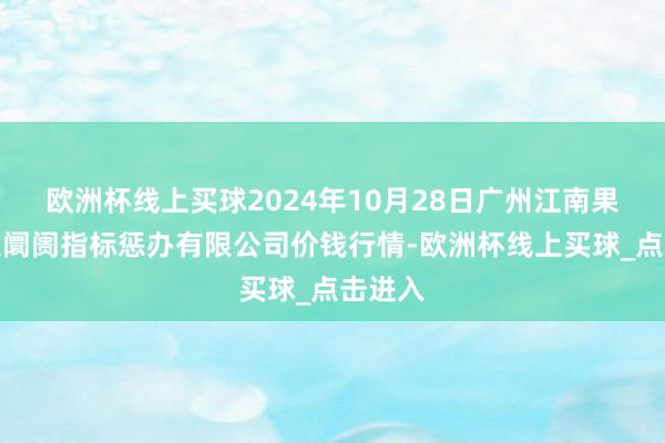 欧洲杯线上买球2024年10月28日广州江南果菜批发阛阓指标惩办有限公司价钱行情-欧洲杯线上买球_点击进入