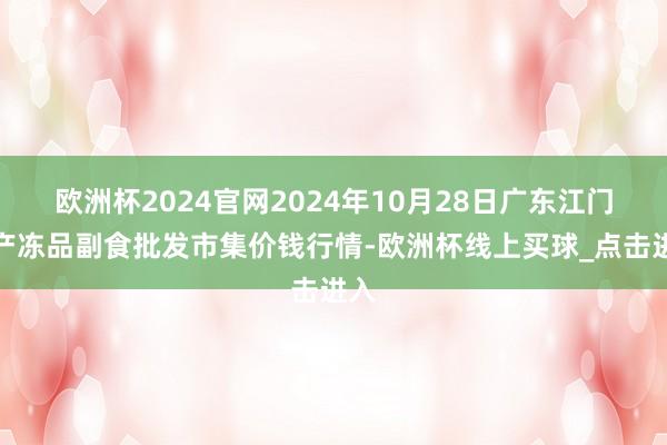 欧洲杯2024官网2024年10月28日广东江门水产冻品副食批发市集价钱行情-欧洲杯线上买球_点击进入