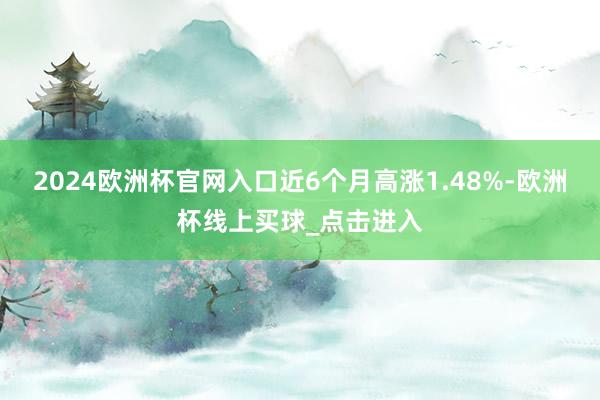 2024欧洲杯官网入口近6个月高涨1.48%-欧洲杯线上买球_点击进入