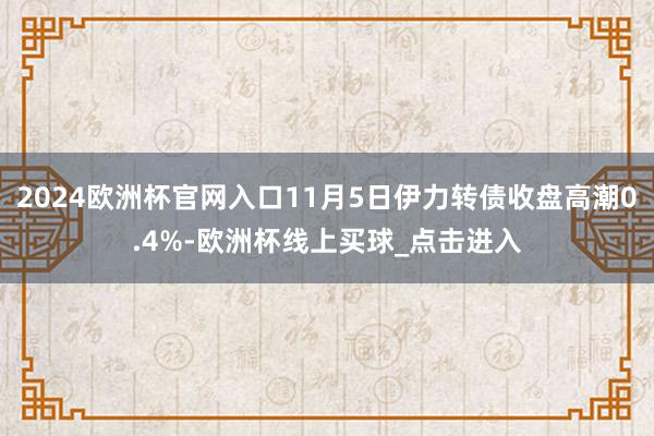 2024欧洲杯官网入口11月5日伊力转债收盘高潮0.4%-欧洲杯线上买球_点击进入