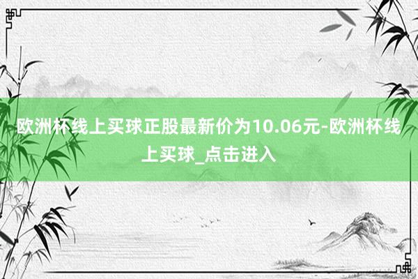 欧洲杯线上买球正股最新价为10.06元-欧洲杯线上买球_点击进入