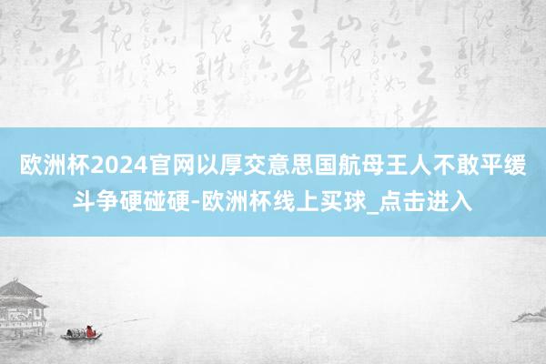 欧洲杯2024官网以厚交意思国航母王人不敢平缓斗争硬碰硬-欧洲杯线上买球_点击进入