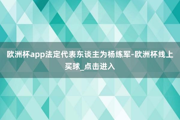 欧洲杯app法定代表东谈主为杨练军-欧洲杯线上买球_点击进入