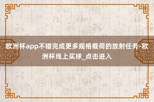 欧洲杯app不错完成更多规格载荷的放射任务-欧洲杯线上买球_点击进入